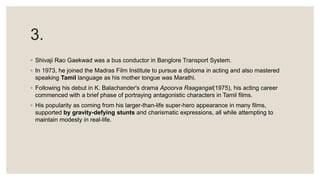 3.
◦ Shivaji Rao Gaekwad was a bus conductor in Banglore Transport System.
◦ In 1973, he joined the Madras Film Institute to pursue a diploma in acting and also mastered
speaking Tamil language as his mother tongue was Marathi.
◦ Following his debut in K. Balachander's drama Apoorva Raagangal(1975), his acting career
commenced with a brief phase of portraying antagonistic characters in Tamil films.
◦ His popularity as coming from his larger-than-life super-hero appearance in many films,
supported by gravity-defying stunts and charismatic expressions, all while attempting to
maintain modesty in real-life.
 
