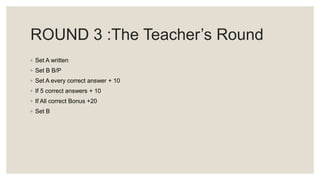 ROUND 3 :The Teacher’s Round
◦ Set A written
◦ Set B B/P
◦ Set A every correct answer + 10
◦ If 5 correct answers + 10
◦ If All correct Bonus +20
◦ Set B
 