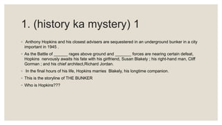 1. (history ka mystery) 1
◦ Anthony Hopkins and his closest advisers are sequestered in an underground bunker in a city
important in 1945 .
◦ As the Battle of ______ rages above ground and _______ forces are nearing certain defeat,
Hopkins nervously awaits his fate with his girlfriend, Susan Blakely ; his right-hand man, Cliff
Gorman ; and his chief architect,Richard Jordan.
◦ In the final hours of his life, Hopkins marries Blakely, his longtime companion.
◦ This is the storyline of THE BUNKER
◦ Who is Hopkins???
 