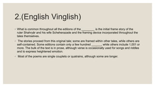 2.(English Vinglish)
◦ What is common throughout all the editions of the ________ is the initial frame story of the
ruler Shahryār and his wife Scheherazade and the framing device incorporated throughout the
tales themselves.
◦ The stories proceed from this original tale; some are framed within other tales, while others are
self-contained. Some editions contain only a few hundred ______, while others include 1,001 or
more. The bulk of the text is in prose, although verse is occasionally used for songs and riddles
and to express heightened emotion.
◦ Most of the poems are single couplets or quatrains, although some are longer.
 