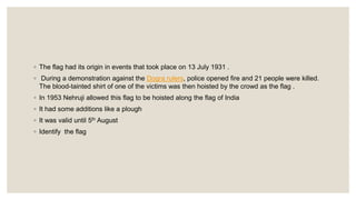 ◦ The flag had its origin in events that took place on 13 July 1931 .
◦ During a demonstration against the Dogra rulers, police opened fire and 21 people were killed.
The blood-tainted shirt of one of the victims was then hoisted by the crowd as the flag .
◦ In 1953 Nehruji allowed this flag to be hoisted along the flag of India
◦ It had some additions like a plough
◦ It was valid until 5th August
◦ Identify the flag
 
