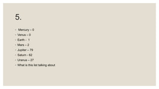 5.
◦ Mercury – 0
◦ Venus – 0
◦ Earth - 1
◦ Mars – 2
◦ Jupiter – 79
◦ Saturn - 62
◦ Uranus – 27
◦ What is this list talking about
 