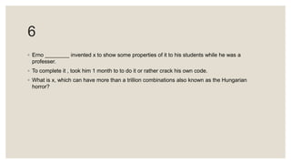 6
◦ Erno ________ invented x to show some properties of it to his students while he was a
professer.
◦ To complete it , took him 1 month to to do it or rather crack his own code.
◦ What is x, which can have more than a trillion combinations also known as the Hungarian
horror?
 