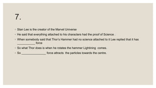7.
◦ Stan Lee is the creator of the Marvel Universe
◦ He said that everything attached to his characters had the proof of Science .
◦ When somebody said that Thor’s Hammer had no science attached to it Lee replied that it has
___________ force
◦ So what Thor does is when he rotates the hammer Lightining comes.
◦ So _______________ force attracts the particles towards the centre.
 