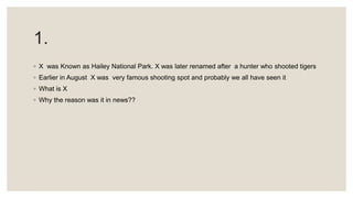 1.
◦ X was Known as Hailey National Park. X was later renamed after a hunter who shooted tigers
◦ Earlier in August X was very famous shooting spot and probably we all have seen it
◦ What is X
◦ Why the reason was it in news??
 