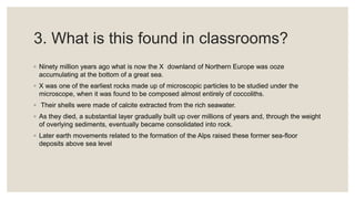3. What is this found in classrooms?
◦ Ninety million years ago what is now the X downland of Northern Europe was ooze
accumulating at the bottom of a great sea.
◦ X was one of the earliest rocks made up of microscopic particles to be studied under the
microscope, when it was found to be composed almost entirely of coccoliths.
◦ Their shells were made of calcite extracted from the rich seawater.
◦ As they died, a substantial layer gradually built up over millions of years and, through the weight
of overlying sediments, eventually became consolidated into rock.
◦ Later earth movements related to the formation of the Alps raised these former sea-floor
deposits above sea level
 