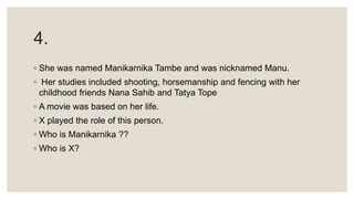 4.
◦ She was named Manikarnika Tambe and was nicknamed Manu.
◦ Her studies included shooting, horsemanship and fencing with her
childhood friends Nana Sahib and Tatya Tope
◦ A movie was based on her life.
◦ X played the role of this person.
◦ Who is Manikarnika ??
◦ Who is X?
 
