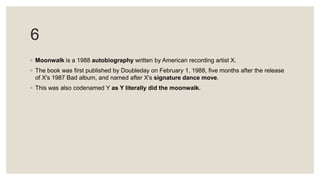 6
◦ Moonwalk is a 1988 autobiography written by American recording artist X.
◦ The book was first published by Doubleday on February 1, 1988, five months after the release
of X's 1987 Bad album, and named after X's signature dance move.
◦ This was also codenamed Y as Y literally did the moonwalk.
 
