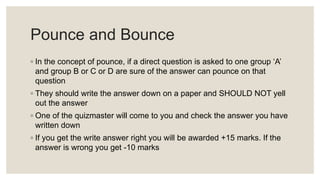 Pounce and Bounce
◦ In the concept of pounce, if a direct question is asked to one group ‘A’
and group B or C or D are sure of the answer can pounce on that
question
◦ They should write the answer down on a paper and SHOULD NOT yell
out the answer
◦ One of the quizmaster will come to you and check the answer you have
written down
◦ If you get the write answer right you will be awarded +15 marks. If the
answer is wrong you get -10 marks
 