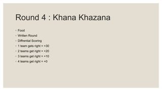 Round 4 : Khana Khazana
◦ Food
◦ Written Round
◦ Diffrential Scoring
◦ 1 team gets right = +30
◦ 2 teams get right = +20
◦ 3 teams get right = +10
◦ 4 teams get right = +0
 