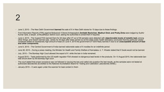 2
◦ June 3, 2015 – The New Delhi Government banned the sale of X in New Delhi stores for 15 days due to these findings.
◦ First Information Reports (FIRs) against Bollywood X Brand Ambassadors Amitabh Bachchan, Madhuri Dixit, and Preity Zinta were lodged by Sudhir
Kumar Ojha, a lawyer, at Muzaffarpur district court, asking the authorities to arrest them if required.
◦ June 4, 2015 – The Gujarat FDA banned them for 30 days after 27 out of 39 samples were detected with objectionable levels of metallic lead, among
other things, and Assam banned sale, variety for 30 days after tests carried out at the state public health laboratory concluded that the particular variety
contained added an excessively high amount of lead.On June 4, 2015 the government of Tamil Nadu banned X due to an unacceptable amount of lead
and other components.
◦ June 6, 2015 – The Central Government of India banned nationwide sales of X noodles for an indefinite period.
◦ June 26, 2015 – During a press meeting, the Minister for Health and Family Welfare of Karnataka, U. T. Khader stated that X foods would not be banned.
◦ July, 2015 – The Bombay High Court allowed the export of X while the ban in India remained.
◦ August 2015 – Tests performed by the US health regulator FDA showed no dangerous lead levels in the products. On 13 August 2015, the nationwide ban
was struck down by the Bombay high court.
◦ The court stated that proper procedure was not followed in issuing the ban and called into question the test results, as the samples were not tested at
authorized laboratories accredited to the National Accreditation Board for Testing and Calibration Laboratories (NABL).
◦ January 2019 – X were again under the scanner for lead content in them
 