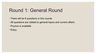 Round 1: General Round
◦ There will be 6 questions in this rounds
◦ All questions are related to general topics and current affairs
◦ Pounce is available
◦ Enjoy.
 