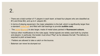 2.
◦ There are a total number of 11 players in each team: at least four players who are classified as
B1) and three B2), and up to 4 players B3.
◦ In terms of playing equipment, the major adaptation is the ball, which is significantly larger than
a standard cricket ball and filled with ball bearings to provide audible cues.
◦ The wicket (stumps) is also larger, made of metal tubes painted in fluorescent colours,
◦ Various other modifications to the rules apply. Verbal signals are widely used both by umpires
and players: in particular, the bowler must shout 'Play!' as he releases the ball. The delivery is
required to pitch at least twice
◦ Fielders are allowed to take a catch on the bounce.
◦ Batsman can never be stumped out
 