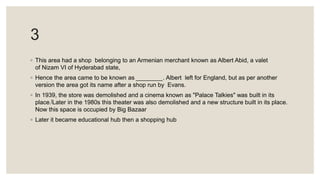3
◦ This area had a shop belonging to an Armenian merchant known as Albert Abid, a valet
of Nizam VI of Hyderabad state,
◦ Hence the area came to be known as ________. Albert left for England, but as per another
version the area got its name after a shop run by Evans.
◦ In 1939, the store was demolished and a cinema known as "Palace Talkies" was built in its
place.[Later in the 1980s this theater was also demolished and a new structure built in its place.
Now this space is occupied by Big Bazaar
◦ Later it became educational hub then a shopping hub
 