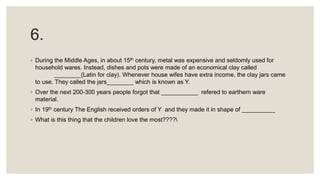 6.
◦ During the Middle Ages, in about 15th century, metal was expensive and seldomly used for
household wares. Instead, dishes and pots were made of an economical clay called
________(Latin for clay). Whenever house wifes have extra income, the clay jars came
to use. They called the jars________ which is known as Y.
◦ Over the next 200-300 years people forgot that ___________ refered to earthern ware
material.
◦ In 19th century The English received orders of Y and they made it in shape of __________
◦ What is this thing that the children love the most????
 