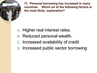 Shaju         11. Personal borrowing has increased in many
George        countries. Which on of the following factors is
              the most likely explanation?




         A.   Higher real interest rates.
         B.   Reduced personal wealth.
         C.   Increased availability of credit
         D.   Increased public sector borrowing
 