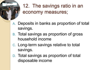 Shaju
George      12. The savings ratio in an
            economy measures;

     A.   Deposits in banks as proportion of total
          savings.
     B.   Total savings as proportion of gross
          household income
     C.   Long-term savings relative to total
          savings.
     D.   Total savings as proportion of total
          disposable income
 