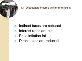 Shaju
George
              13. Disposable income will tend to rise if:




         a.   Indirect taxes are reduced
         b.   Interest rates are cut
         c.   Price inflation falls
         d.   Direct taxes are reduced
 