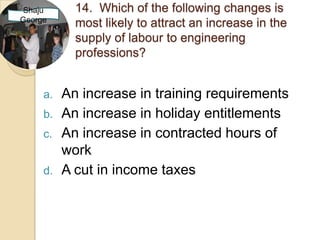 Shaju       14. Which of the following changes is
George
            most likely to attract an increase in the
            supply of labour to engineering
            professions?


     a.   An increase in training requirements
     b.   An increase in holiday entitlements
     c.   An increase in contracted hours of
          work
     d.   A cut in income taxes
 