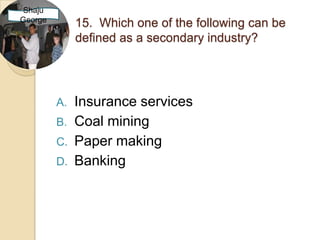 Shaju
George
              15. Which one of the following can be
              defined as a secondary industry?




         A.   Insurance services
         B.   Coal mining
         C.   Paper making
         D.   Banking
 