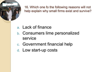 Shaju
George
              16. Which one fo the following reasons will not
              help explain why small firms exist and survive?




         a.   Lack of finance
         b.   Consumers lime personalized
              service
         c.   Government financial help
         d.   Low start-up costs
 