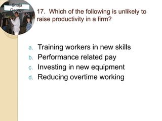 Shaju
George
              17. Which of the following is unlikely to
              raise productivity in a firm?



         a.   Training workers in new skills
         b.   Performance related pay
         c.   Investing in new equipment
         d.   Reducing overtime working
 