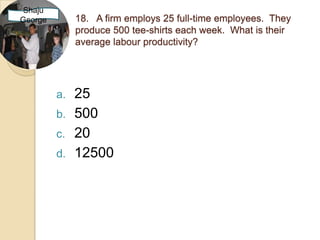 Shaju
George        18. A firm employs 25 full-time employees. They
              produce 500 tee-shirts each week. What is their
              average labour productivity?




         a.   25
         b.   500
         c.   20
         d.   12500
 