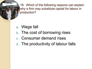 Shaju
George        19. Which of the following reasons can explain
              why a firm may substitute capital for labour in
              production?



         a.   Wage fall
         b.   The cost of borrowing rises
         c.   Consumer demand rises
         d.   The productivity of labour falls
 