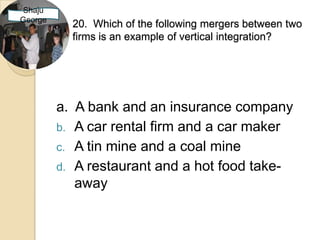 Shaju
George
           20. Which of the following mergers between two
           firms is an example of vertical integration?




         a. A bank and an insurance company
         b. A car rental firm and a car maker
         c. A tin mine and a coal mine
         d. A restaurant and a hot food take-
            away
 