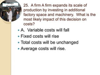 Shaju
George       25. A firm A firm expands its scale of
             production by investing in additional
             factory space and machinery. What is the
             most likely impact of this decision on
             costs?
          A. Variable costs will fall
          Fixed costs will rise
          Total costs will be unchanged
          Average costs will rise.
 
