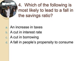 Shaju
George    4. Which of the following is
          most likely to lead to a fall in
          the savings ratio?

a.   An increase in taxes
b.   A cut in interest rate
c.   A cut in borrowing
d.   A fall in people’s propensity to consume
 