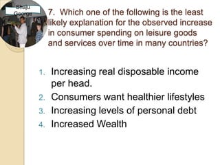 Shaju
George        7. Which one of the following is the least
              likely explanation for the observed increase
              in consumer spending on leisure goods
              and services over time in many countries?


         1.   Increasing real disposable income
              per head.
         2.   Consumers want healthier lifestyles
         3.   Increasing levels of personal debt
         4.   Increased Wealth
 