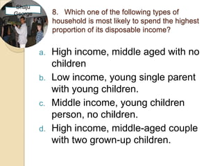 Shaju
George        8. Which one of the following types of
              household is most likely to spend the highest
              proportion of its disposable income?


         a.   High income, middle aged with no
              children
         b.   Low income, young single parent
              with young children.
         c.   Middle income, young children
              person, no children.
         d.   High income, middle-aged couple
              with two grown-up children.
 