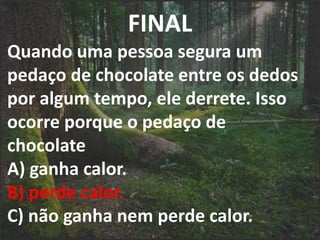 FINAL
Quando uma pessoa segura um
pedaço de chocolate entre os dedos
por algum tempo, ele derrete. Isso
ocorre porque o pedaço de
chocolate
A) ganha calor.
B) perde calor.
C) não ganha nem perde calor.
 