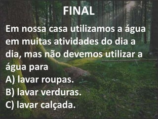 FINAL
Em nossa casa utilizamos a água
em muitas atividades do dia a
dia, mas não devemos utilizar a
água para
A) lavar roupas.
B) lavar verduras.
C) lavar calçada.
 