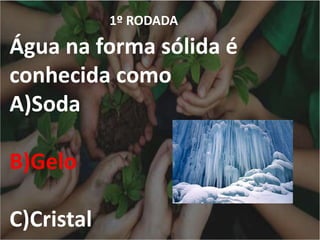 1º RODADA
Água na forma sólida é
conhecida como
A)Soda
B)Gelo
C)Cristal
 