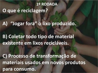 1º RODADA
O que é reciclagem?
A) “Jogar fora” o lixo produzido.
B) Coletar todo tipo de material
existente em lixos recicláveis.
C) Processo de transformação de
materiais usados em novos produtos
para consumo.
 