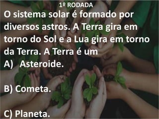1º RODADA
O sistema solar é formado por
diversos astros. A Terra gira em
torno do Sol e a Lua gira em torno
da Terra. A Terra é um
A) Asteroide.
B) Cometa.
C) Planeta.
 