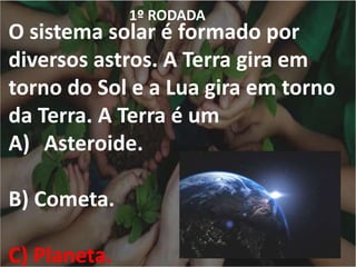 1º RODADA
O sistema solar é formado por
diversos astros. A Terra gira em
torno do Sol e a Lua gira em torno
da Terra. A Terra é um
A) Asteroide.
B) Cometa.
C) Planeta.
 