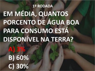 1º RODADA
EM MÉDIA, QUANTOS
PORCENTO DE ÁGUA BOA
PARA CONSUMO ESTÁ
DISPONÍVEL NA TERRA?
A) 3%
B) 60%
C) 30%
 