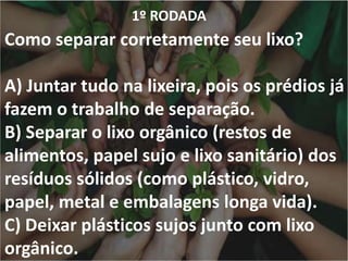 1º RODADA
Como separar corretamente seu lixo?
A) Juntar tudo na lixeira, pois os prédios já
fazem o trabalho de separação.
B) Separar o lixo orgânico (restos de
alimentos, papel sujo e lixo sanitário) dos
resíduos sólidos (como plástico, vidro,
papel, metal e embalagens longa vida).
C) Deixar plásticos sujos junto com lixo
orgânico.
 