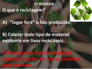 1º RODADA
O que é reciclagem?
A) “Jogar fora” o lixo produzido.
B) Coletar todo tipo de material
existente em lixos recicláveis.
C) Processo de transformação de
materiais usados em novos produtos
para consumo.
 
