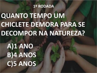 1º RODADA
QUANTO TEMPO UM
CHICLETE DEMORA PARA SE
DECOMPOR NA NATUREZA?
A)1 ANO
B)4 ANOS
C)5 ANOS
 