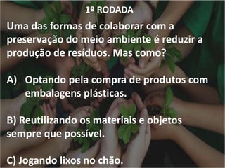 1º RODADA
Uma das formas de colaborar com a
preservação do meio ambiente é reduzir a
produção de resíduos. Mas como?
A) Optando pela compra de produtos com
embalagens plásticas.
B) Reutilizando os materiais e objetos
sempre que possível.
C) Jogando lixos no chão.
 