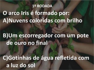 1º RODADA
O arco Iris é formado por:
A)Nuvens coloridas com brilho
B)Um escorregador com um pote
de ouro no final
C)Gotinhas de água refletida com
a luz do sol
 