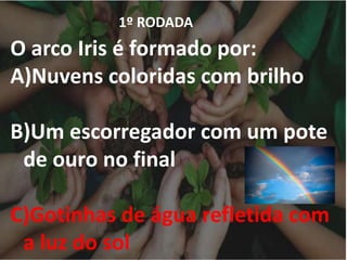 1º RODADA
O arco Iris é formado por:
A)Nuvens coloridas com brilho
B)Um escorregador com um pote
de ouro no final
C)Gotinhas de água refletida com
a luz do sol
 