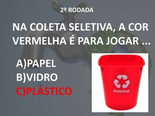 1º RODADA
NA COLETA SELETIVA, A COR
VERMELHA É PARA JOGAR ...
A)PAPEL
B)VIDRO
C)PLÁSTICO
2º RODADA
NA COLETA SELETIVA, A COR
VERMELHA É PARA JOGAR ...
A)PAPEL
B)VIDRO
C)PLÁSTICO
1º RODADA
A)PAPEL
B)VIDRO
C)PLÁSTICO
2º RODADA
NA COLETA SELETIVA, A COR
VERMELHA É PARA JOGAR ...
A)PAPEL
B)VIDRO
C)PLÁSTICO
 