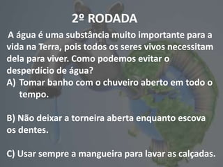 2º RODADA
A água é uma substância muito importante para a
vida na Terra, pois todos os seres vivos necessitam
dela para viver. Como podemos evitar o
desperdício de água?
A) Tomar banho com o chuveiro aberto em todo o
tempo.
B) Não deixar a torneira aberta enquanto escova
os dentes.
C) Usar sempre a mangueira para lavar as calçadas.
 