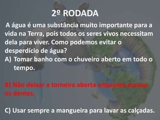 2º RODADA
A água é uma substância muito importante para a
vida na Terra, pois todos os seres vivos necessitam
dela para viver. Como podemos evitar o
desperdício de água?
A) Tomar banho com o chuveiro aberto em todo o
tempo.
B) Não deixar a torneira aberta enquanto escova
os dentes.
C) Usar sempre a mangueira para lavar as calçadas.
 