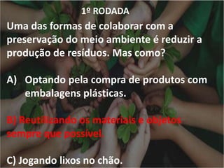 1º RODADA
Uma das formas de colaborar com a
preservação do meio ambiente é reduzir a
produção de resíduos. Mas como?
A) Optando pela compra de produtos com
embalagens plásticas.
B) Reutilizando os materiais e objetos
sempre que possível.
C) Jogando lixos no chão.
 